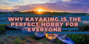 Why Kayaking is the Perfect Hobby for Everyone, Kayaking as a hobby, Is kayaking a good hobby?,